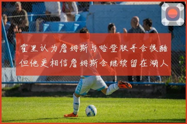 霍里认为詹姆斯与哈登联手会很酷但他更相信詹姆斯会继续留在湖人