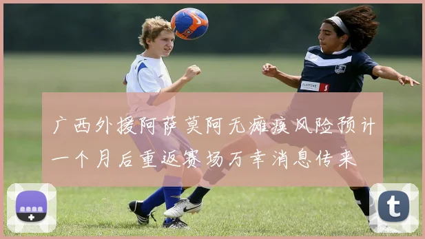 广西外援阿萨莫阿无瘫痪风险预计一个月后重返赛场万幸消息传来