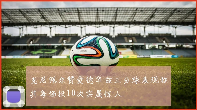 克尼佩尔赞爱德华兹三分球表现称其每场投10次实属惊人