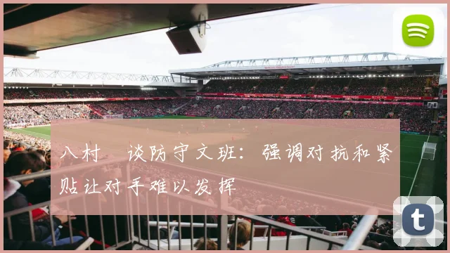 八村塁谈防守文班：强调对抗和紧贴让对手难以发挥