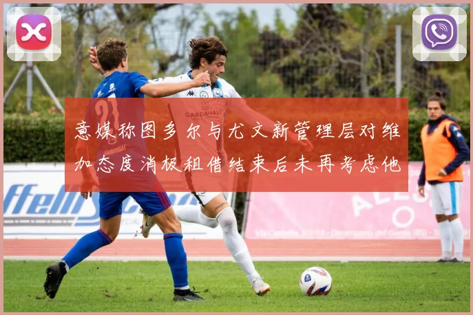 意媒称图多尔与尤文新管理层对维加态度消极租借结束后未再考虑他