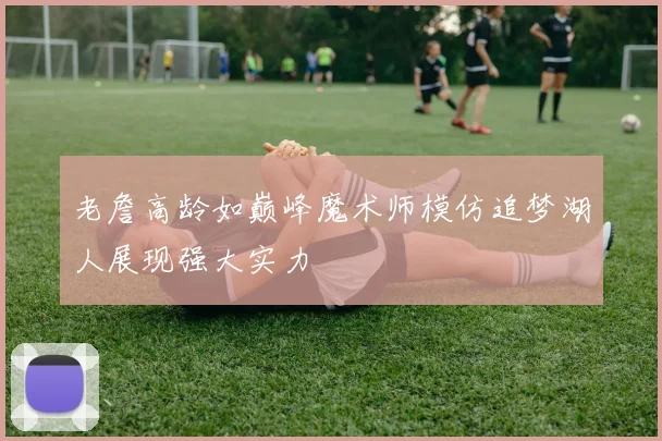 老詹高龄如巅峰魔术师模仿追梦湖人展现强大实力