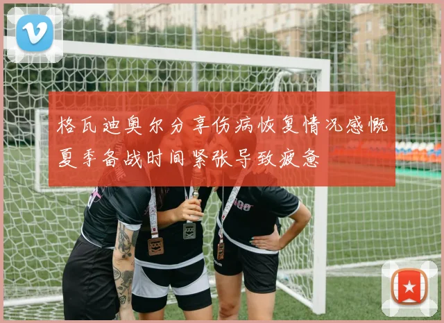 格瓦迪奥尔分享伤病恢复情况感慨夏季备战时间紧张导致疲惫