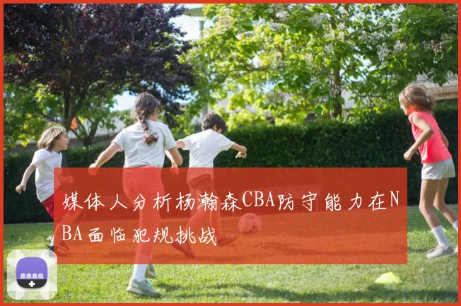 媒体人分析杨瀚森CBA防守能力在NBA面临犯规挑战