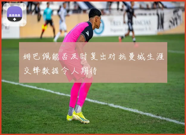 姆巴佩能否及时复出对抗曼城生涯交锋数据令人期待