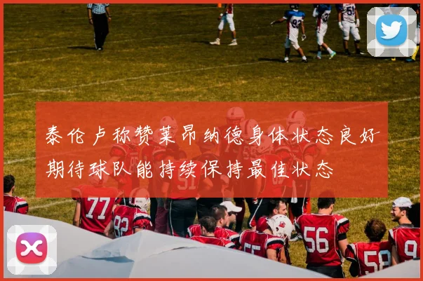 泰伦卢称赞莱昂纳德身体状态良好期待球队能持续保持最佳状态