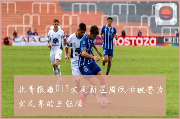 北青报道U17女足新星周欣怡被誉为女足界的王钰栋