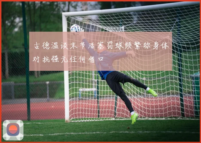 古德温谈末节活塞罚球频繁称身体对抗强无任何借口