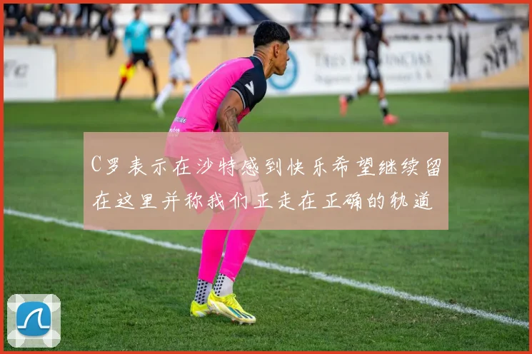 C罗表示在沙特感到快乐希望继续留在这里并称我们正走在正确的轨道上
