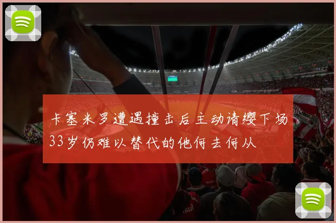 卡塞米罗遭遇撞击后主动请缨下场33岁仍难以替代的他何去何从