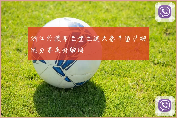 浙江外援布兰登兰道夫春节留沪游玩分享美好瞬间