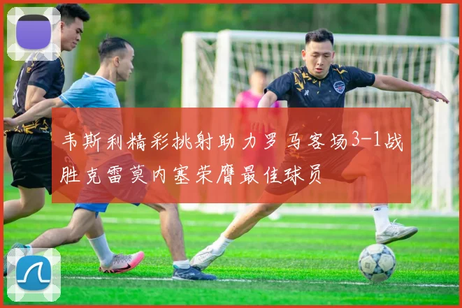 韦斯利精彩挑射助力罗马客场3-1战胜克雷莫内塞荣膺最佳球员