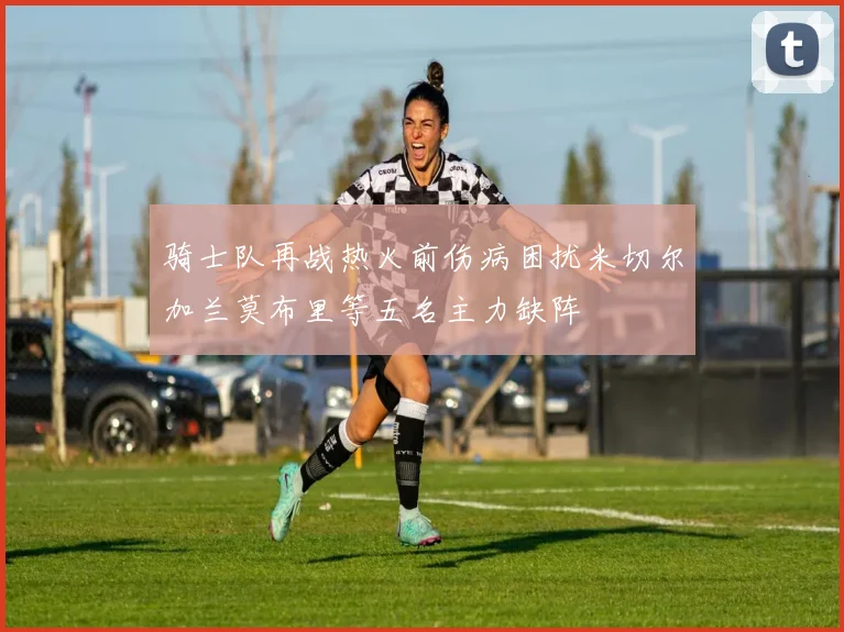 骑士队再战热火前伤病困扰米切尔加兰莫布里等五名主力缺阵