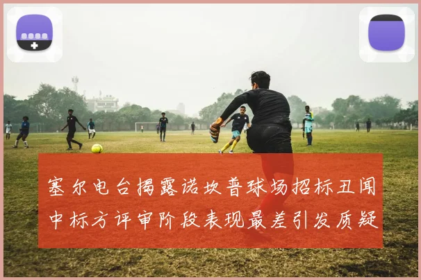 塞尔电台揭露诺坎普球场招标丑闻中标方评审阶段表现最差引发质疑