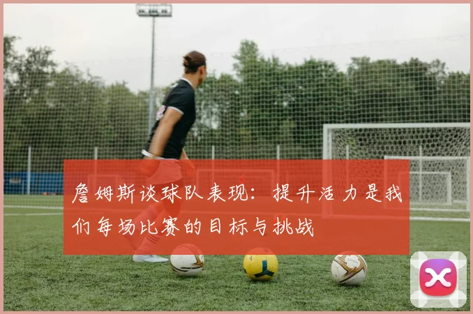 詹姆斯谈球队表现：提升活力是我们每场比赛的目标与挑战