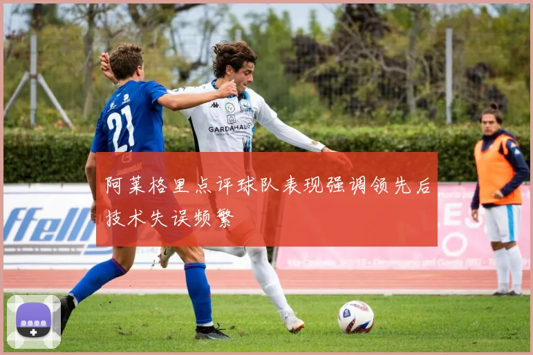 阿莱格里点评球队表现强调领先后技术失误频繁