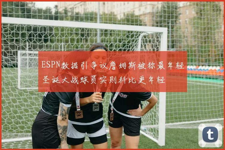 ESPN数据引争议詹姆斯被称最年轻圣诞大战球员实则科比更年轻