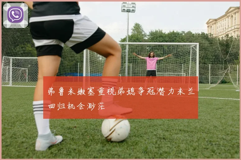弗鲁米嫩塞重视弟媳争冠潜力米兰回归机会渺茫