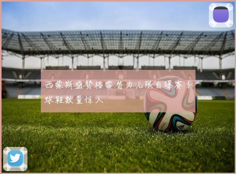 西蒙斯盛赞格雷潜力无限自曝赛季球鞋数量惊人