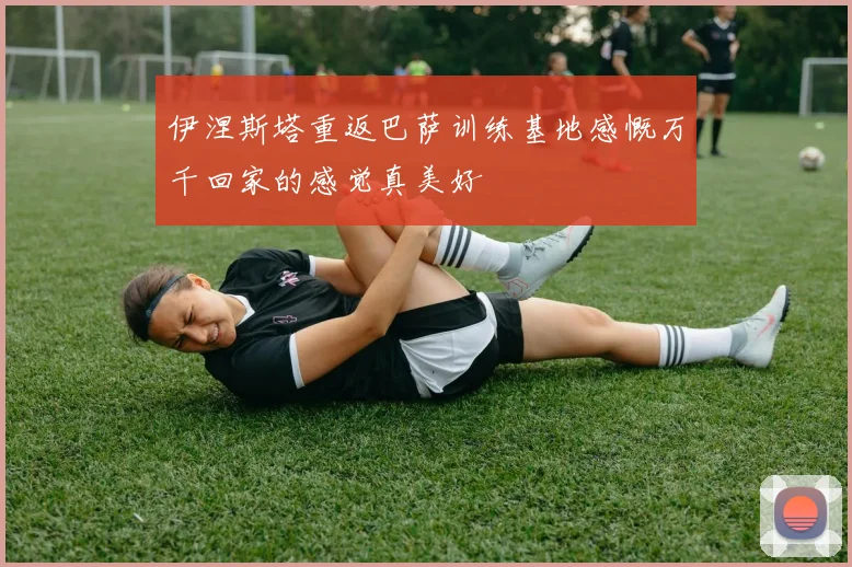 伊涅斯塔重返巴萨训练基地感慨万千回家的感觉真美好