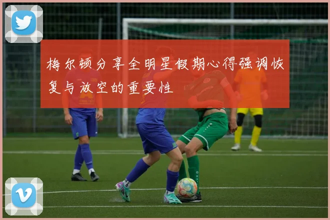梅尔顿分享全明星假期心得强调恢复与放空的重要性