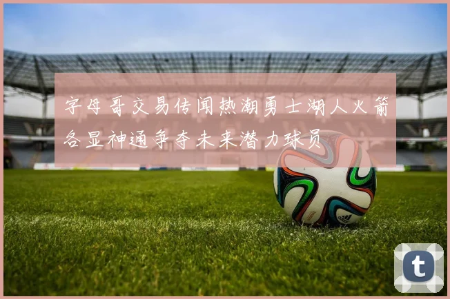 字母哥交易传闻热潮勇士湖人火箭各显神通争夺未来潜力球员