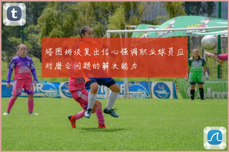 塔图姆谈复出信心强调职业球员应对磨合问题的解决能力