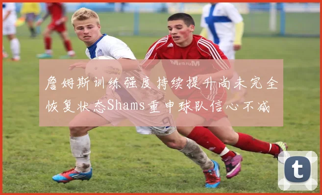 詹姆斯训练强度持续提升尚未完全恢复状态Shams重申球队信心不减