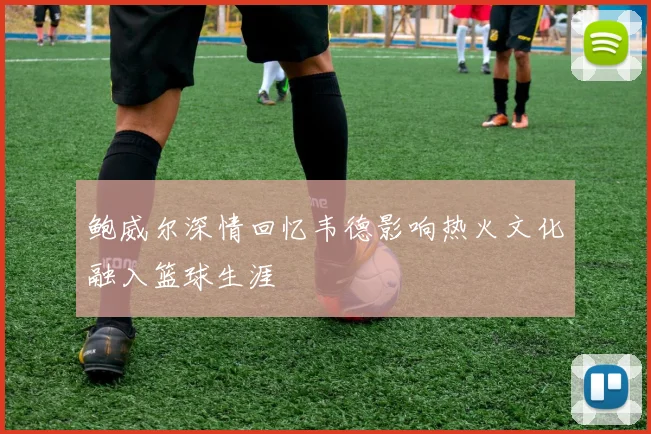 鲍威尔深情回忆韦德影响热火文化融入篮球生涯