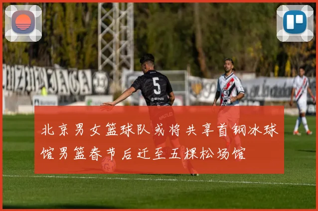 北京男女篮球队或将共享首钢冰球馆男篮春节后迁至五棵松场馆
