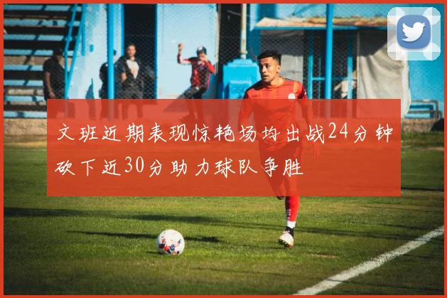 文班近期表现惊艳场均出战24分钟砍下近30分助力球队争胜
