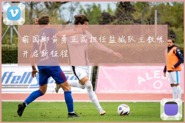 前国脚黄勇正式担任盐城队主教练开启新征程