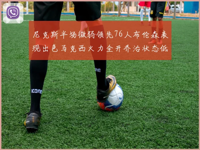 尼克斯半场微弱领先76人布伦森表现出色马克西火力全开乔治状态低迷