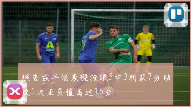 理查兹半场表现抢眼5中3斩获7分助攻1次正负值高达16分