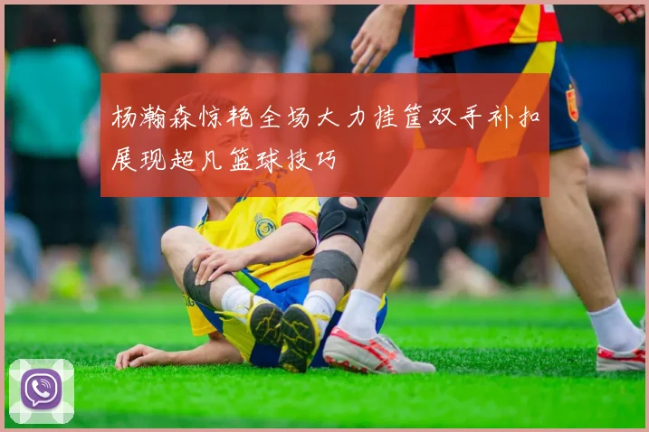 杨瀚森惊艳全场大力挂筐双手补扣展现超凡篮球技巧