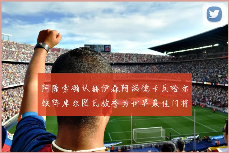 阿隆索确认赫伊森阿诺德卡瓦哈尔缺阵库尔图瓦被誉为世界最佳门将
