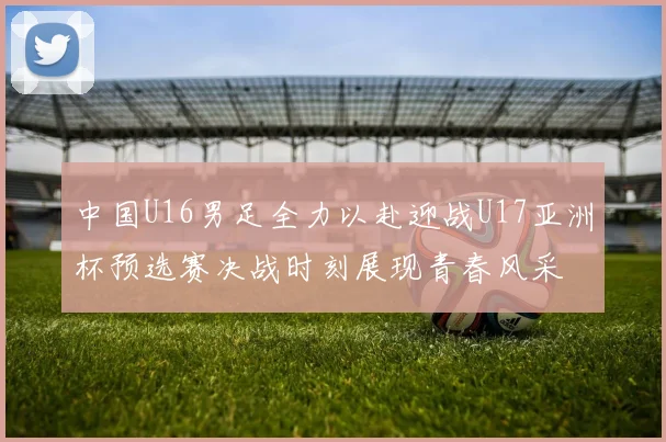 中国U16男足全力以赴迎战U17亚洲杯预选赛决战时刻展现青春风采