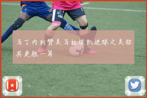 马丁内利赞美马杜埃凯进球之美称其更胜一筹