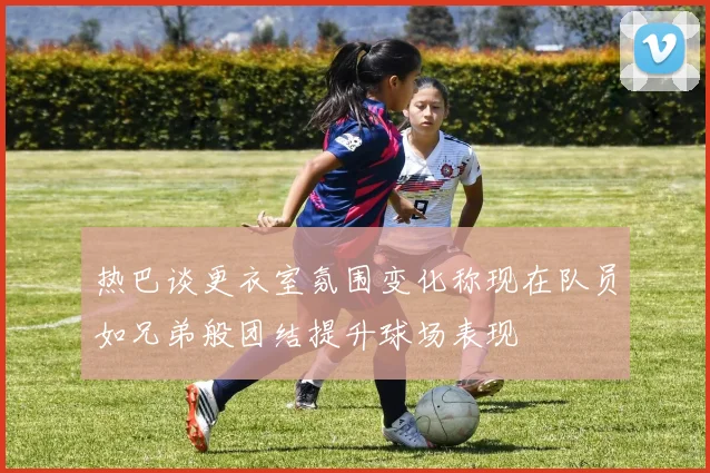 热巴谈更衣室氛围变化称现在队员如兄弟般团结提升球场表现